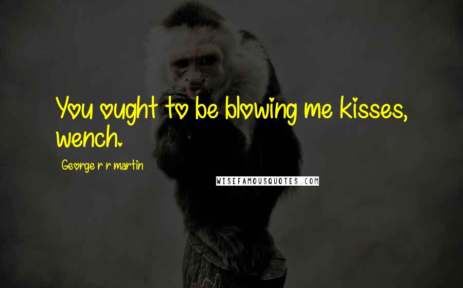 George R R Martin Quotes: You ought to be blowing me kisses, wench.