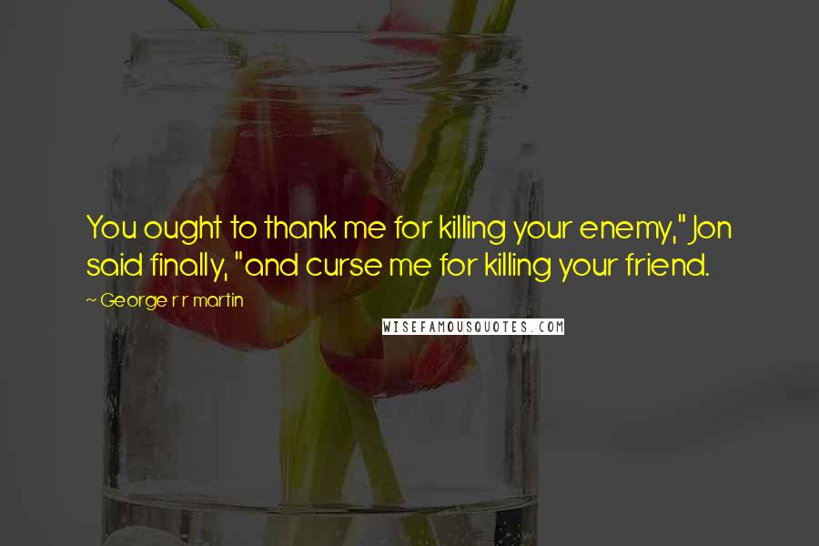 George R R Martin Quotes: You ought to thank me for killing your enemy," Jon said finally, "and curse me for killing your friend.