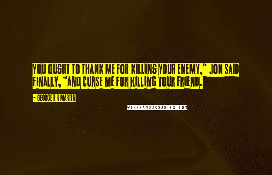 George R R Martin Quotes: You ought to thank me for killing your enemy," Jon said finally, "and curse me for killing your friend.