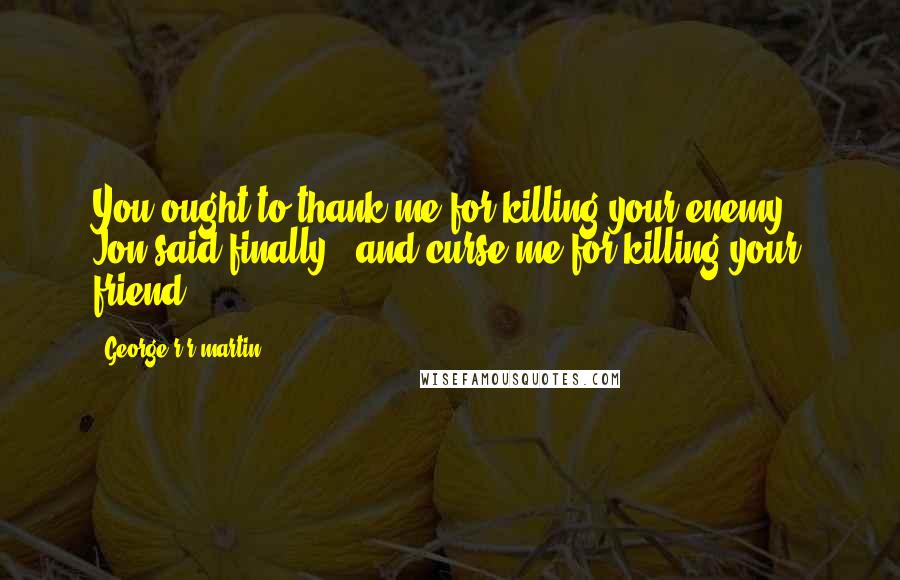 George R R Martin Quotes: You ought to thank me for killing your enemy," Jon said finally, "and curse me for killing your friend.