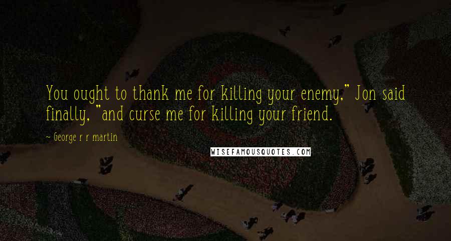 George R R Martin Quotes: You ought to thank me for killing your enemy," Jon said finally, "and curse me for killing your friend.