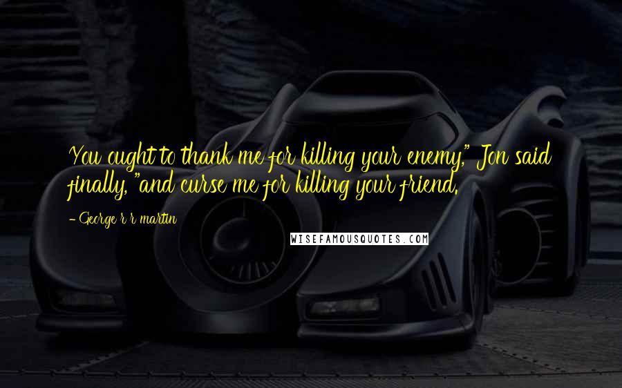 George R R Martin Quotes: You ought to thank me for killing your enemy," Jon said finally, "and curse me for killing your friend.