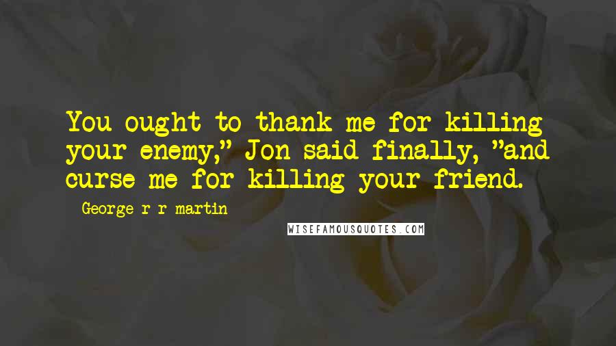 George R R Martin Quotes: You ought to thank me for killing your enemy," Jon said finally, "and curse me for killing your friend.