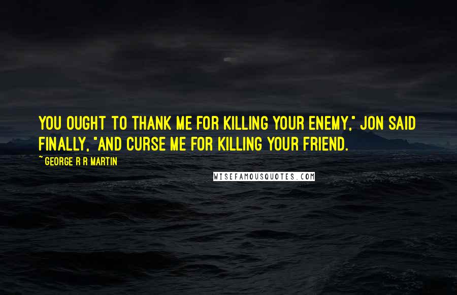 George R R Martin Quotes: You ought to thank me for killing your enemy," Jon said finally, "and curse me for killing your friend.