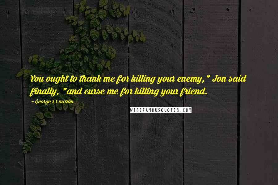 George R R Martin Quotes: You ought to thank me for killing your enemy," Jon said finally, "and curse me for killing your friend.