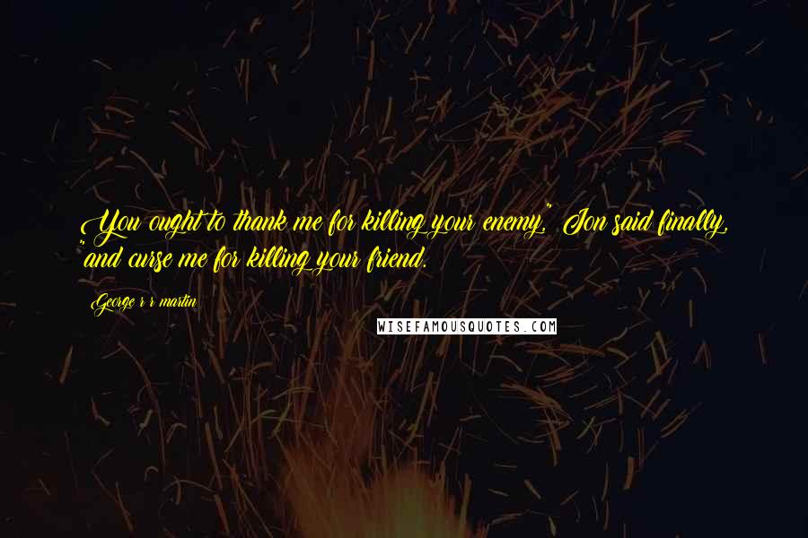 George R R Martin Quotes: You ought to thank me for killing your enemy," Jon said finally, "and curse me for killing your friend.