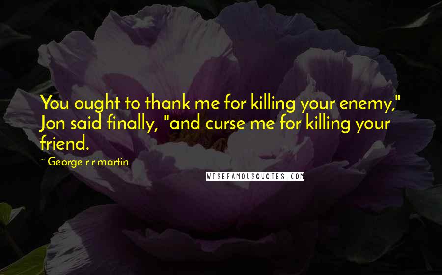 George R R Martin Quotes: You ought to thank me for killing your enemy," Jon said finally, "and curse me for killing your friend.