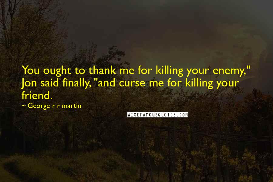 George R R Martin Quotes: You ought to thank me for killing your enemy," Jon said finally, "and curse me for killing your friend.