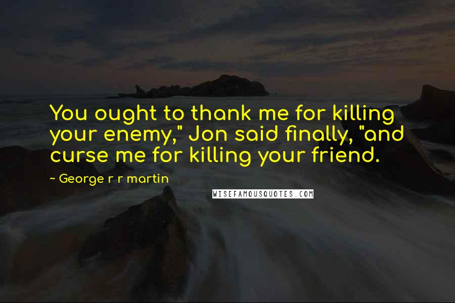 George R R Martin Quotes: You ought to thank me for killing your enemy," Jon said finally, "and curse me for killing your friend.