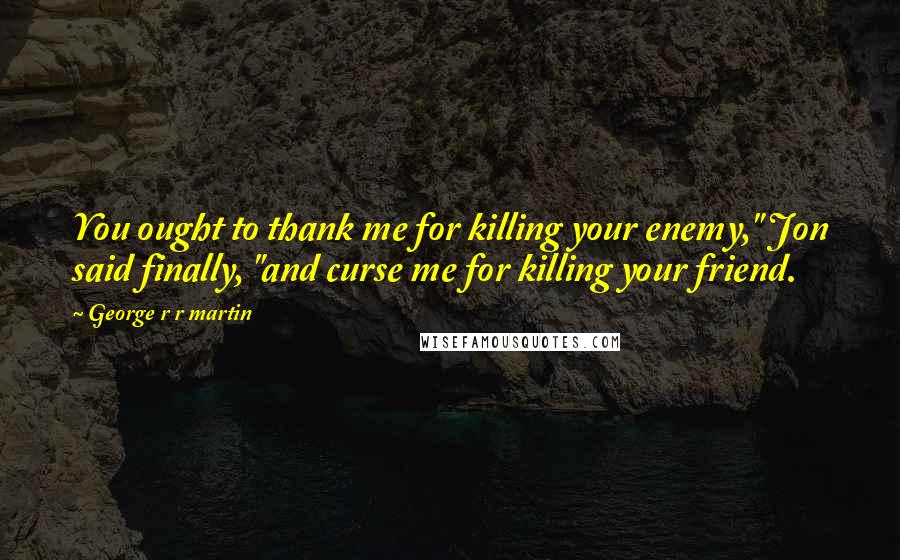 George R R Martin Quotes: You ought to thank me for killing your enemy," Jon said finally, "and curse me for killing your friend.