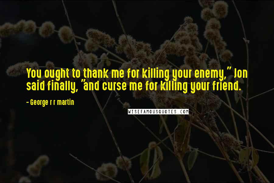 George R R Martin Quotes: You ought to thank me for killing your enemy," Jon said finally, "and curse me for killing your friend.