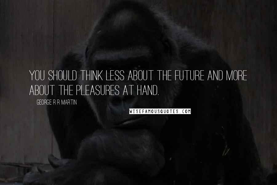 George R R Martin Quotes: You should think less about the future and more about the pleasures at hand.