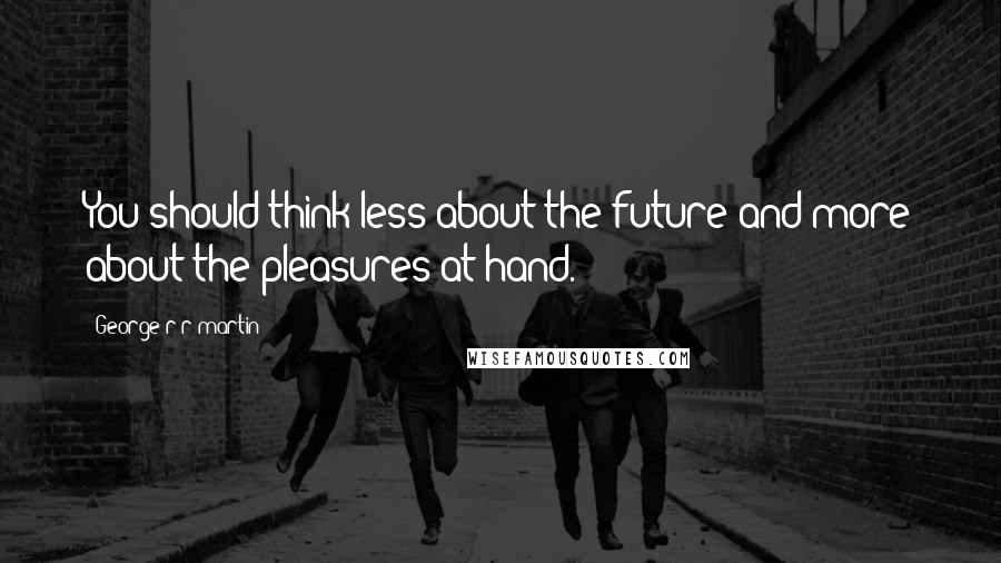 George R R Martin Quotes: You should think less about the future and more about the pleasures at hand.