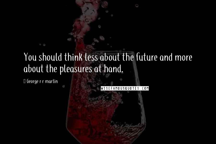 George R R Martin Quotes: You should think less about the future and more about the pleasures at hand.