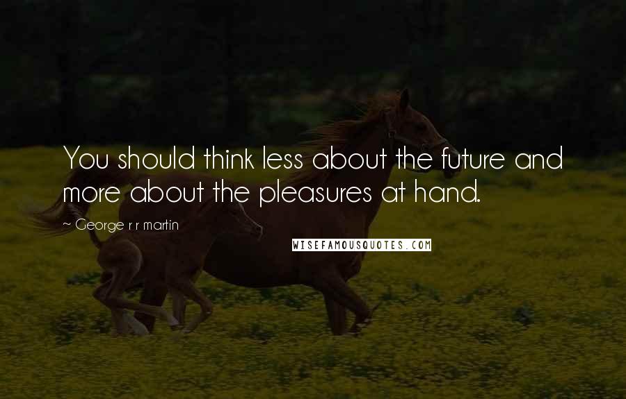 George R R Martin Quotes: You should think less about the future and more about the pleasures at hand.