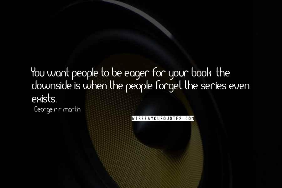 George R R Martin Quotes: You want people to be eager for your book; the downside is when the people forget the series even exists.