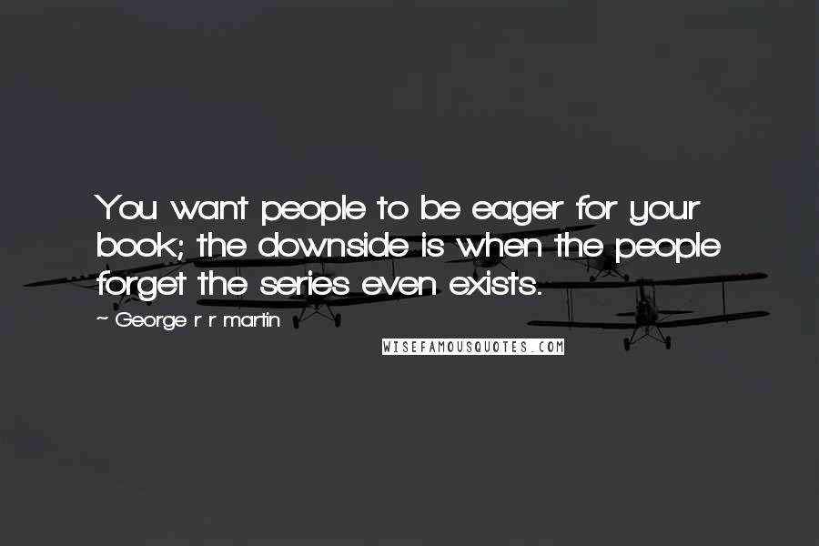 George R R Martin Quotes: You want people to be eager for your book; the downside is when the people forget the series even exists.