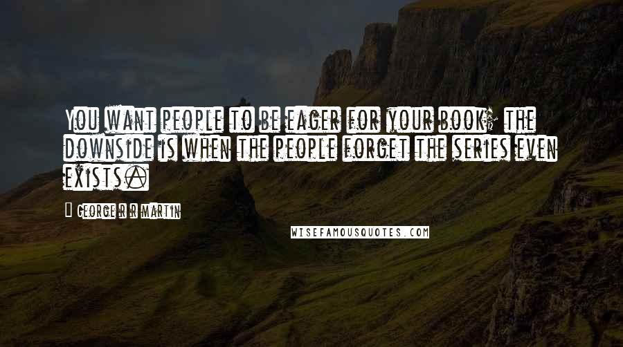 George R R Martin Quotes: You want people to be eager for your book; the downside is when the people forget the series even exists.