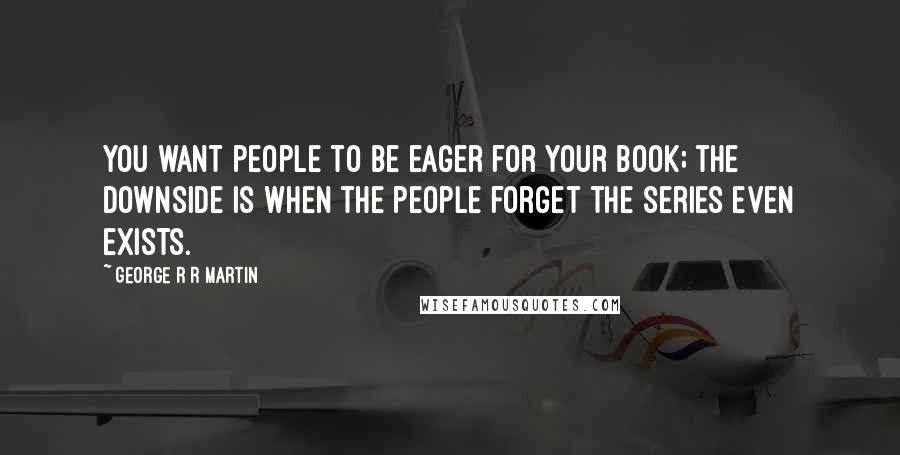 George R R Martin Quotes: You want people to be eager for your book; the downside is when the people forget the series even exists.