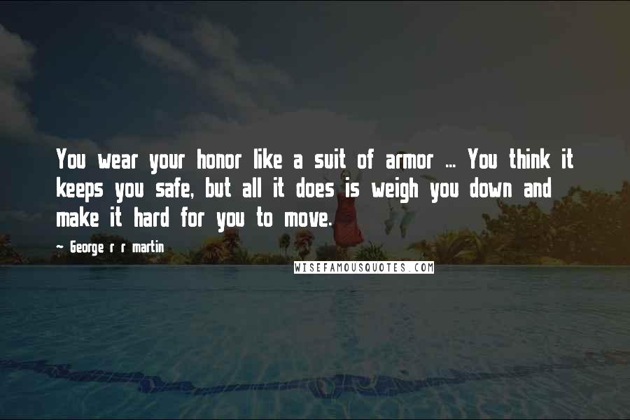 George R R Martin Quotes: You wear your honor like a suit of armor ... You think it keeps you safe, but all it does is weigh you down and make it hard for you to move.