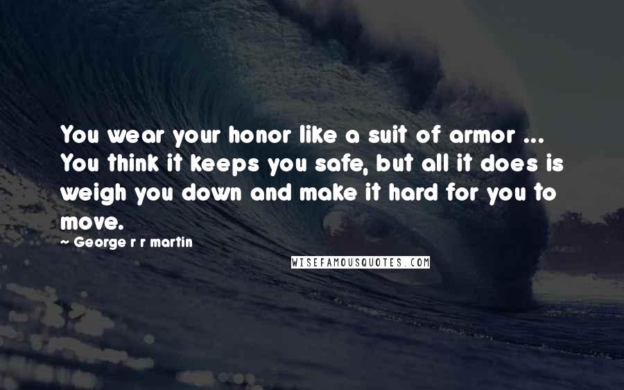 George R R Martin Quotes: You wear your honor like a suit of armor ... You think it keeps you safe, but all it does is weigh you down and make it hard for you to move.