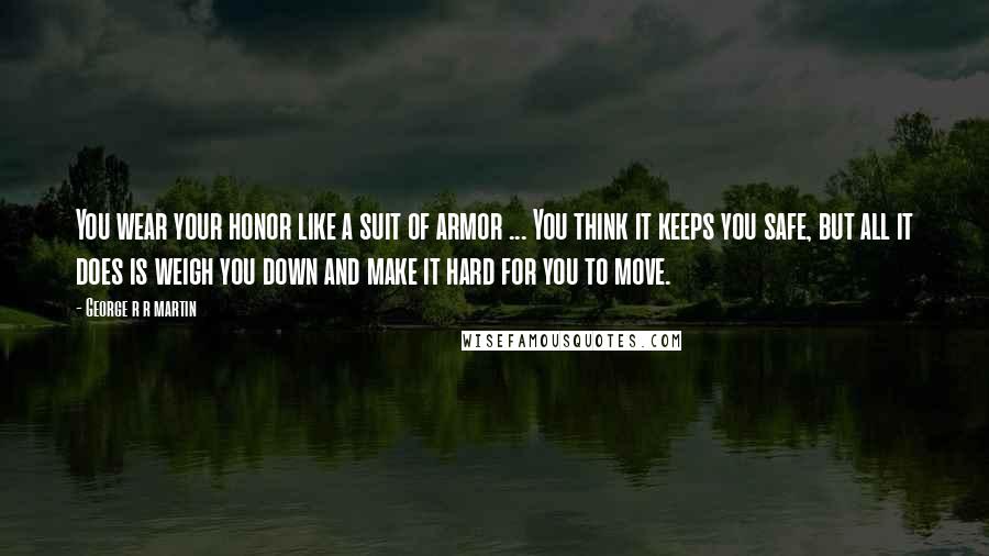 George R R Martin Quotes: You wear your honor like a suit of armor ... You think it keeps you safe, but all it does is weigh you down and make it hard for you to move.