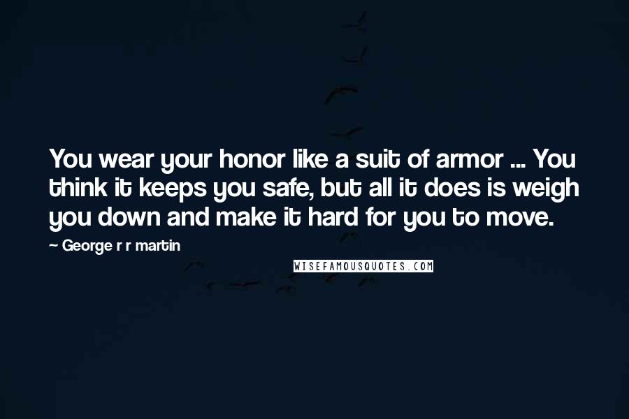 George R R Martin Quotes: You wear your honor like a suit of armor ... You think it keeps you safe, but all it does is weigh you down and make it hard for you to move.