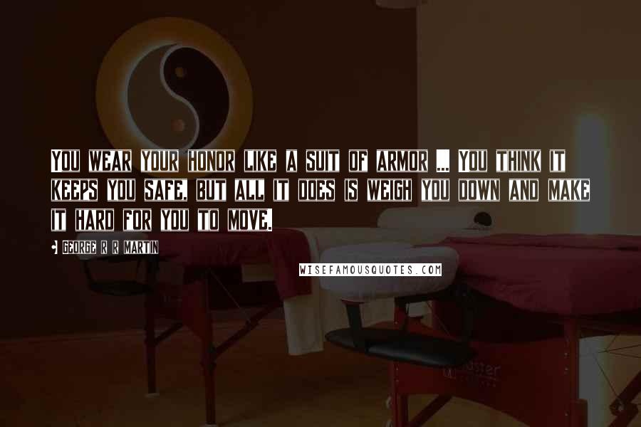 George R R Martin Quotes: You wear your honor like a suit of armor ... You think it keeps you safe, but all it does is weigh you down and make it hard for you to move.