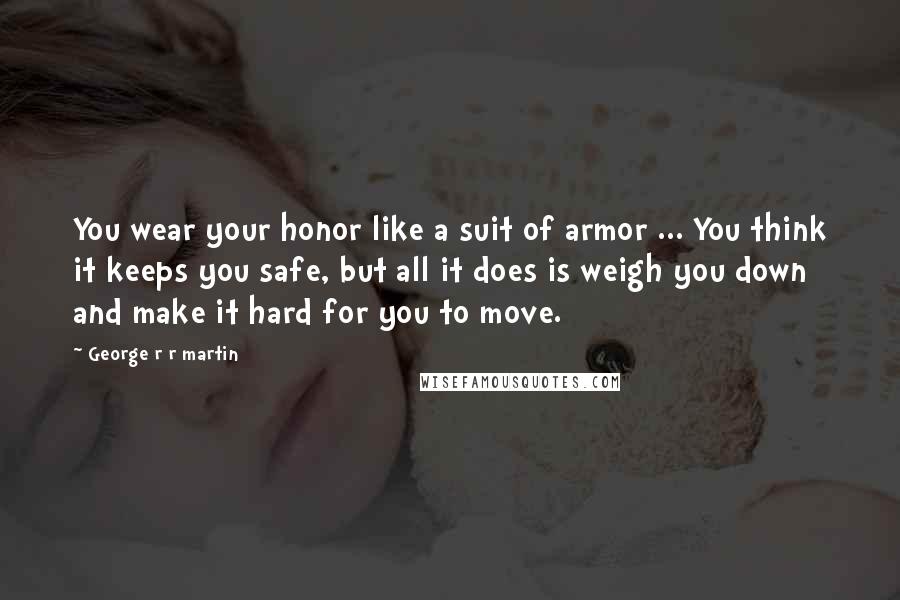 George R R Martin Quotes: You wear your honor like a suit of armor ... You think it keeps you safe, but all it does is weigh you down and make it hard for you to move.