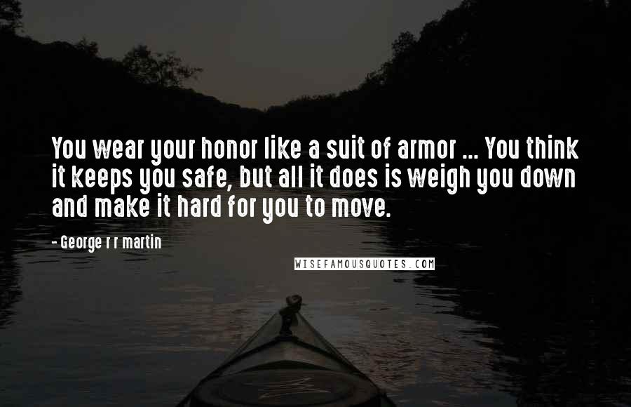 George R R Martin Quotes: You wear your honor like a suit of armor ... You think it keeps you safe, but all it does is weigh you down and make it hard for you to move.