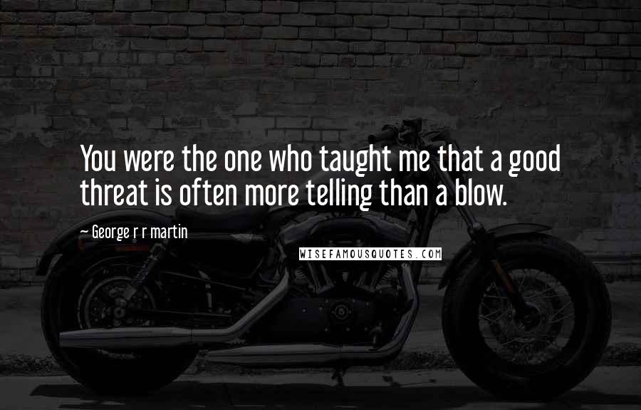 George R R Martin Quotes: You were the one who taught me that a good threat is often more telling than a blow.