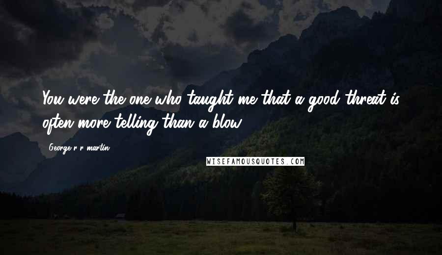 George R R Martin Quotes: You were the one who taught me that a good threat is often more telling than a blow.