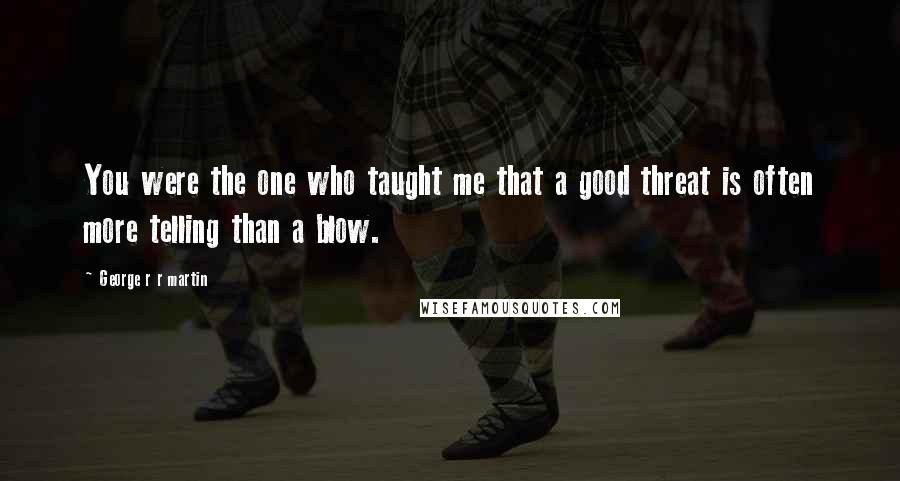 George R R Martin Quotes: You were the one who taught me that a good threat is often more telling than a blow.