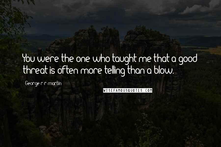 George R R Martin Quotes: You were the one who taught me that a good threat is often more telling than a blow.