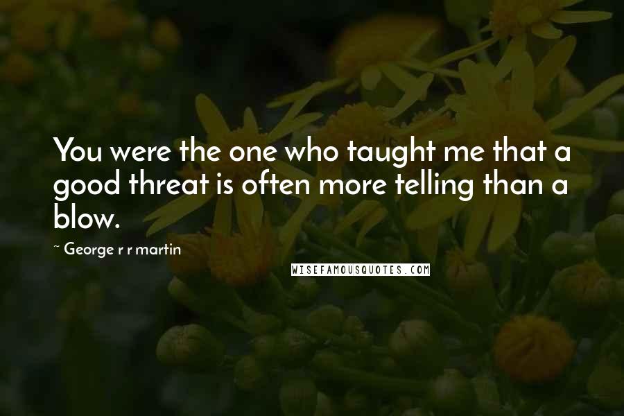 George R R Martin Quotes: You were the one who taught me that a good threat is often more telling than a blow.