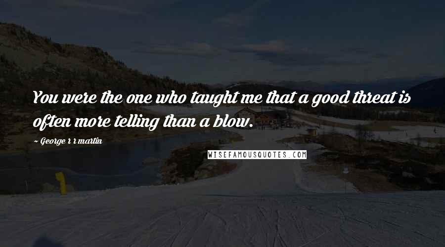 George R R Martin Quotes: You were the one who taught me that a good threat is often more telling than a blow.