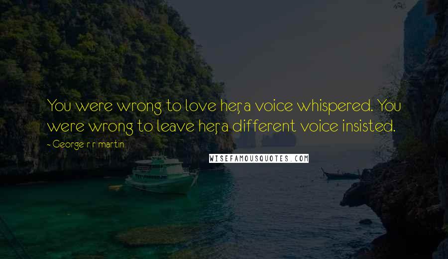 George R R Martin Quotes: You were wrong to love her, a voice whispered. You were wrong to leave her, a different voice insisted.