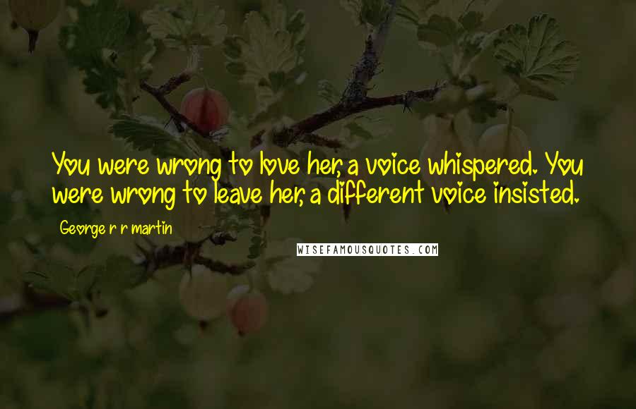 George R R Martin Quotes: You were wrong to love her, a voice whispered. You were wrong to leave her, a different voice insisted.