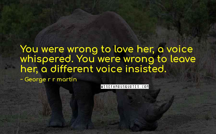 George R R Martin Quotes: You were wrong to love her, a voice whispered. You were wrong to leave her, a different voice insisted.