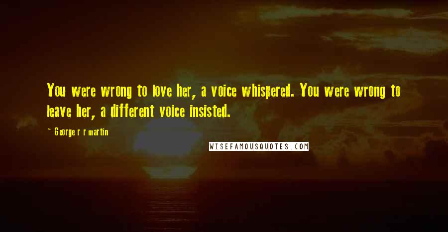 George R R Martin Quotes: You were wrong to love her, a voice whispered. You were wrong to leave her, a different voice insisted.