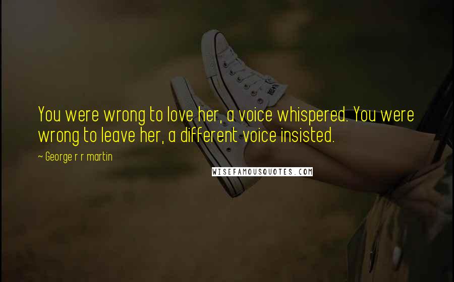 George R R Martin Quotes: You were wrong to love her, a voice whispered. You were wrong to leave her, a different voice insisted.
