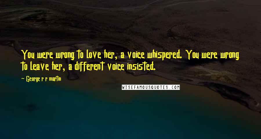 George R R Martin Quotes: You were wrong to love her, a voice whispered. You were wrong to leave her, a different voice insisted.