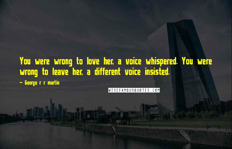 George R R Martin Quotes: You were wrong to love her, a voice whispered. You were wrong to leave her, a different voice insisted.