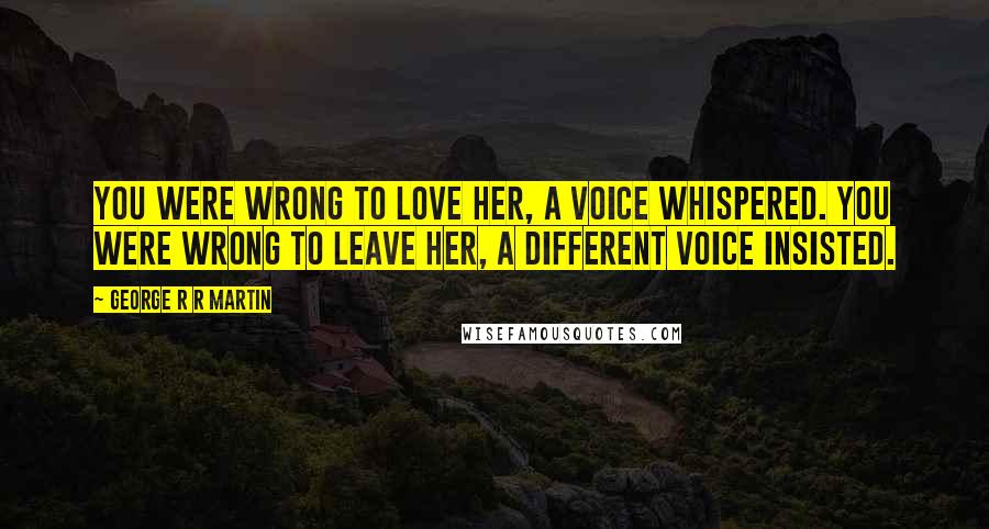 George R R Martin Quotes: You were wrong to love her, a voice whispered. You were wrong to leave her, a different voice insisted.