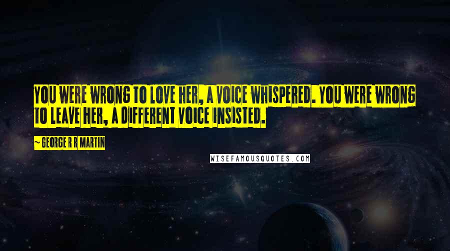 George R R Martin Quotes: You were wrong to love her, a voice whispered. You were wrong to leave her, a different voice insisted.