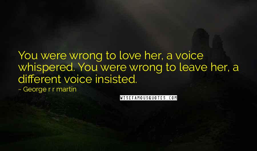 George R R Martin Quotes: You were wrong to love her, a voice whispered. You were wrong to leave her, a different voice insisted.