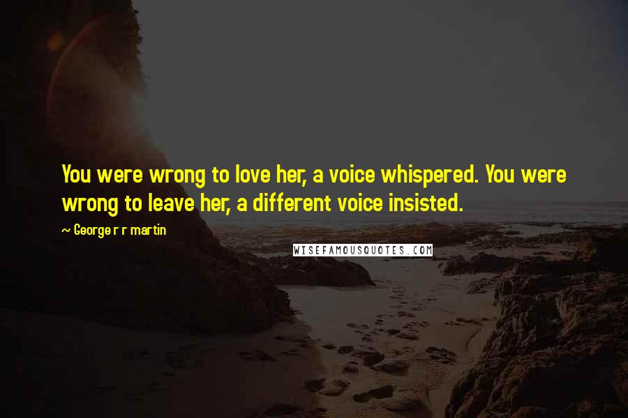 George R R Martin Quotes: You were wrong to love her, a voice whispered. You were wrong to leave her, a different voice insisted.