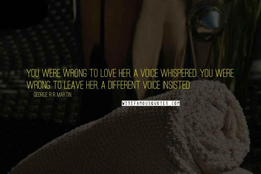 George R R Martin Quotes: You were wrong to love her, a voice whispered. You were wrong to leave her, a different voice insisted.