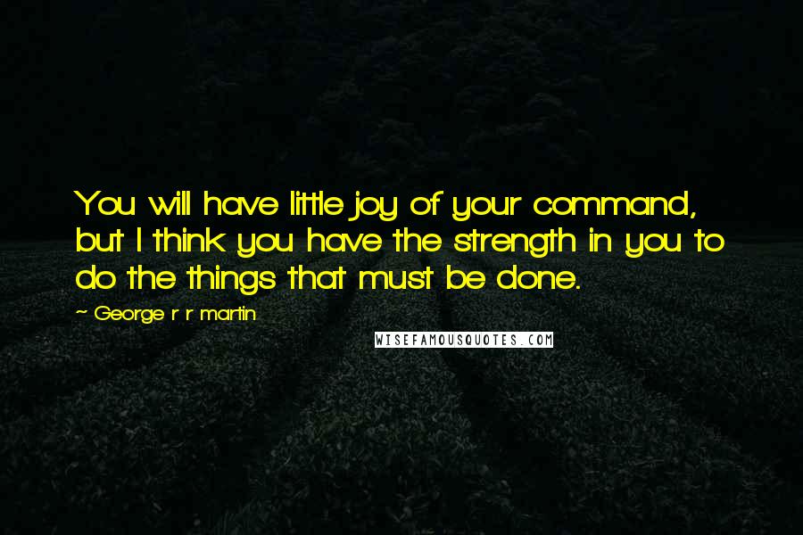 George R R Martin Quotes: You will have little joy of your command, but I think you have the strength in you to do the things that must be done.