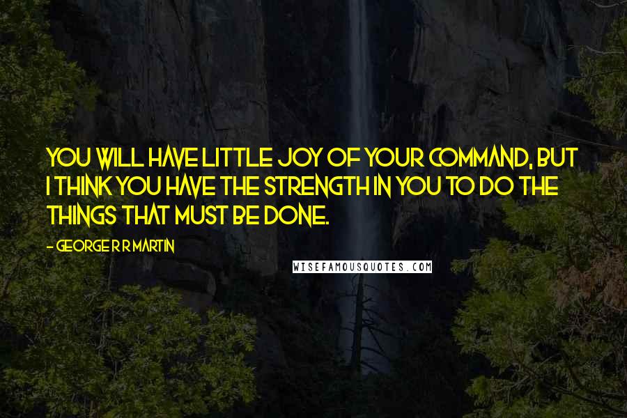 George R R Martin Quotes: You will have little joy of your command, but I think you have the strength in you to do the things that must be done.